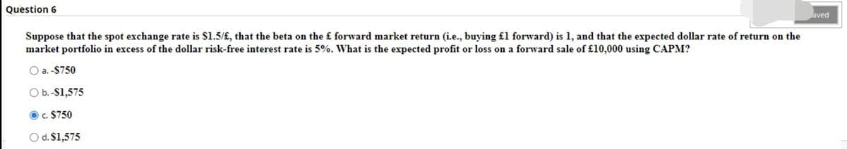 Question 6
aved
Suppose that the spot exchange rate is $1.5/£, that the beta on the £ forward market return (i.e., buying £1 forward) is 1, and that the expected dollar rate of return on the
market portfolio in excess of the dollar risk-free interest rate is 5%. What is the expected profit or loss on a forward sale of £10,000 using CAPM?
O a. -$750
O b.-S1,575
c. $750
O d. $1,575
