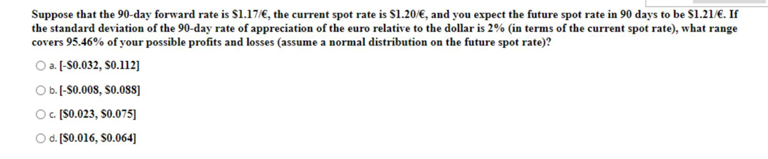 Suppose that the 90-day forward rate is $1.17/€, the current spot rate is S1.20/€, and you expect the future spot rate in 90 days to be S1.21/€. If
the standard deviation of the 90-day rate of appreciation of the euro relative to the dollar is 2% (in terms of the current spot rate), what range
covers 95.46% of your possible profits and losses (assume a normal distribution on the future spot rate)?
O a. [-S0.032, SO.112]
O b. [-S0.008, S0.0OSS]
O . [S0.023, S0.075]
O d. [S0.016, S0.064]
