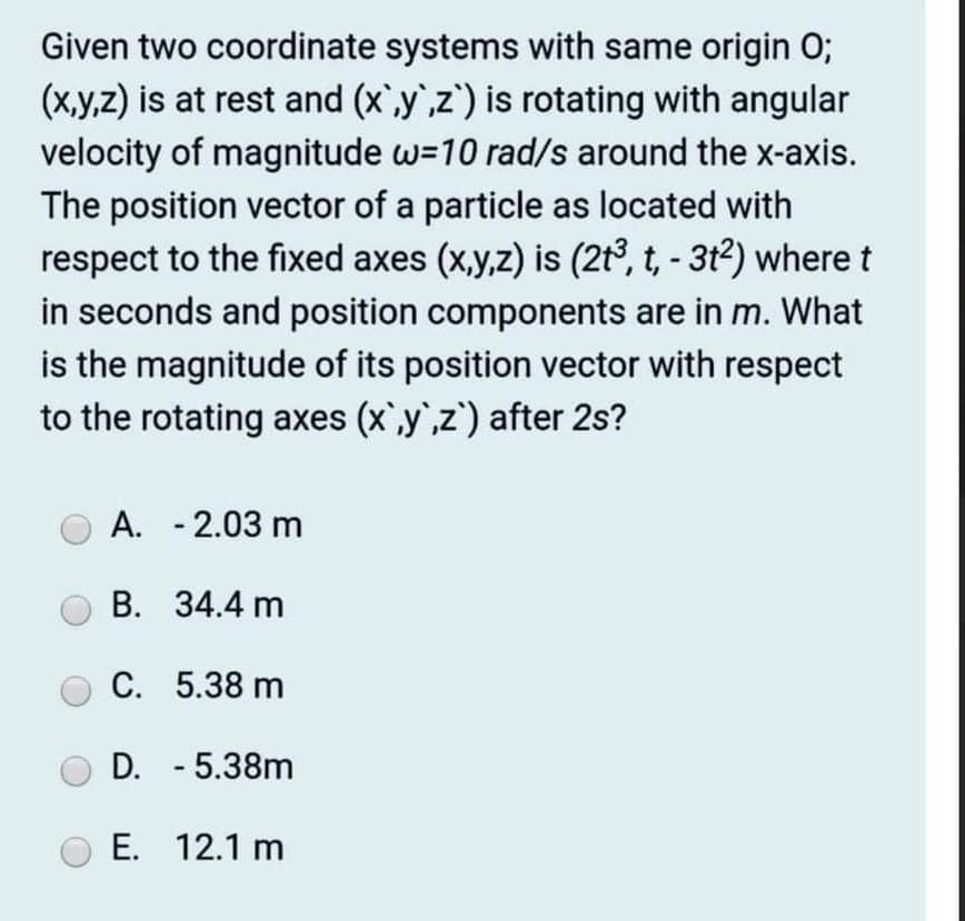 Given two coordinate systems with same origin 0;
(x,y,z) is at rest and (x,y',z') is rotating with angular
velocity of magnitude w=10 rad/s around the x-axis.
The position vector of a particle as located with
respect to the fixed axes (x,y,z) is (2t3, t, - 3t2) wheret
in seconds and position components are in m. What
is the magnitude of its position vector with respect
to the rotating axes (x`,y`,z') after 2s?
A. - 2.03 m
В. 34.4 m
С. 5.38 m
D. - 5.38m
E. 12.1 m
