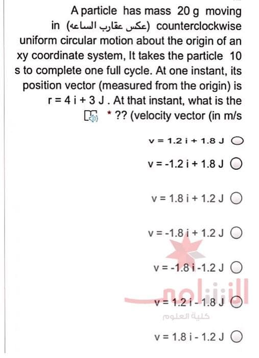 A particle has mass 20 g moving
counterclo ckwise )عکس عقارب الساعه( in
uniform circular motion about the origin of an
xy coordinate system, It takes the particle 10
s to complete one full cycle. At one instant, its
position vector (measured from the origin) is
r= 4 i+ 3 J. At that instant, what is the
5 * ?? (velocity vector (in m/s
v = 1.2 i + 1.8 J O
v = -1.2 i + 1.8 JO
v = 1.8 i + 1.2JO
v = -1.8 i + 1.2 J O
v = -1.8 i-1.2 J O
v = 1.2 i - 1.8 J
كلية العلوم
v = 1.8 i - 1.2 J O
