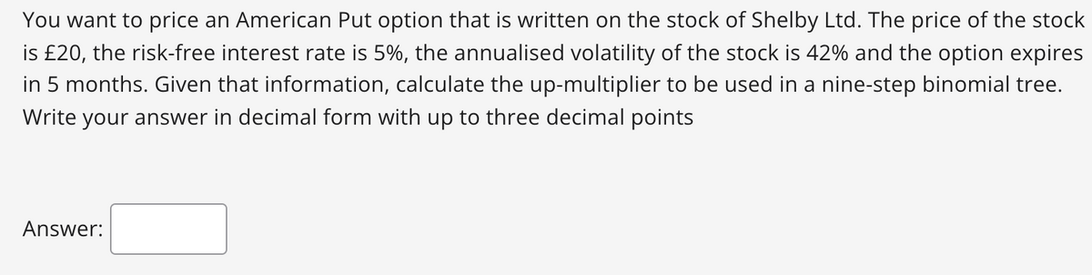 You want to price an American Put option that is written on the stock of Shelby Ltd. The price of the stock
is £20, the risk-free interest rate is 5%, the annualised volatility of the stock is 42% and the option expires
in 5 months. Given that information, calculate the up-multiplier to be used in a nine-step binomial tree.
Write your answer in decimal form with up to three decimal points
Answer:
