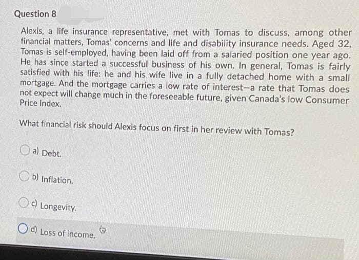 Question 8
Alexis, a life insurance representative, met with Tomas to discuss, among other
financial matters, Tomas' concerns and life and disability insurance needs. Aged 32,
Tomas is self-employed, having been laid off from a salaried position one year ago.
He has since started a successful business of his own. In general, Tomas is fairly
satisfied with his life: he and his wife live in a fully detached home with a small
mortgage. And the mortgage carries a low rate of interest-a rate that Tomas does
not expect will change much in the foreseeable future, given Canada's low Consumer
Price Index.
What financial risk should Alexis focus on first in her review with Tomas?
a) Debt.
b) Inflation.
c) Longevity.
O d) Loss of income.
