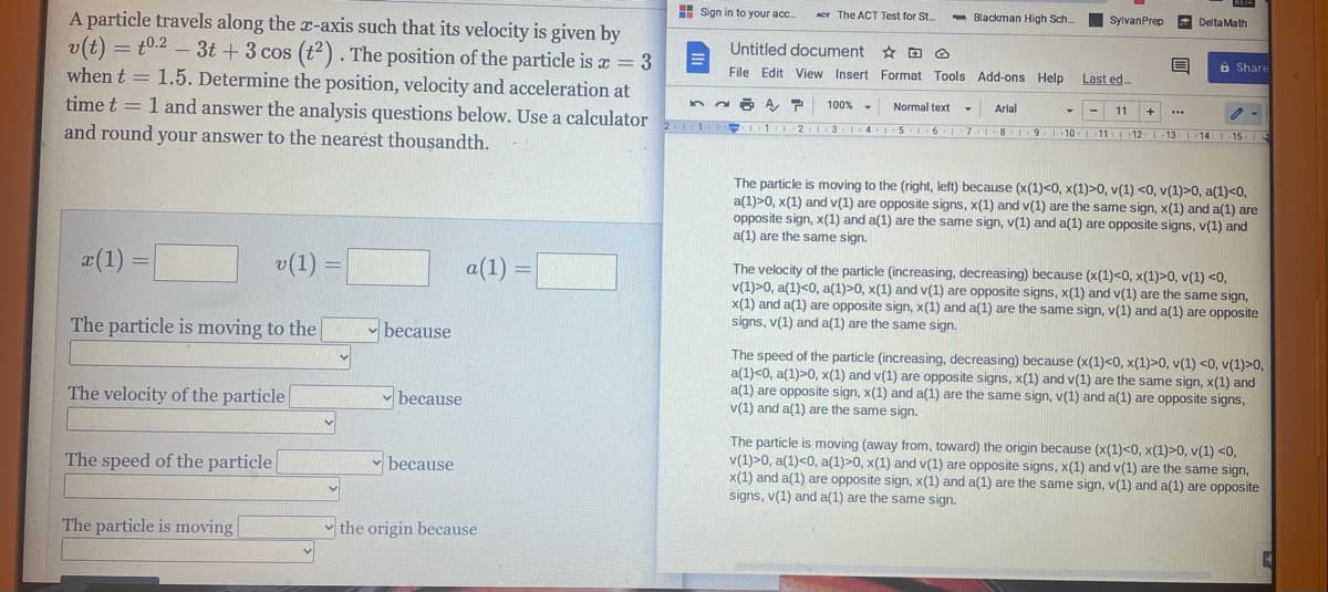 H Sign in to your acc.
A particle travels along the x-axis such that its velocity is given by
v(t) = t0.2 – 3t + 3 cos (t). The position of the particle is a = 3
when t = 1.5. Determine the position, velocity and acceleration at
time t = 1 and answer the analysis questions below. Use a calculator
and round your answer to the nearest thousandth.
ACT The ACT Test for St.
- Blackman High Sch
SylvanPrep
A Delta Math
Untitled document * D Ô
File Edit View Insert Format Tools Add-ons Help
Last ed.
6 Share
100%
Normal text
Arlal
11
1
KI31 4 5I6 I7I8I9 10
12 1 13 I 14 1 15 1
The particle is moving to the (right, left) because (x(1)<0, x(1)>0, v(1) <0, v(1)>0, a(1)<0,
a(1)>0, x(1) and v(1) are opposite signs, x(1) and v(1) are the same sign, x(1) and a(1) are
opposite sign, x(1) and a(1) are the same sign, v(1) and a(1) are opposite signs, v(1) and
a(1) are the same sign.
a(1)
v(1)
a(1) =
The velocity of the particle (increasing, decreasing) because (x(1)<0, x(1)>0, v(1) <0,
v(1)>0, a(1)<0, a(1)>0, x(1) and v(1) are opposite signs, x(1) and v(1) are the same sign,
x(1) and a(1) are opposite sign, x(1) and a(1) are the same sign, v(1) and a(1) are opposite
signs, v(1) and a(1) are the same sign.
The particle is moving to the
- because
The speed of the particle (increasing, decreasing) because (x(1)<0, x(1)>0, v(1) <0, v(1)>0,
a(1)<0, a(1)>0, x(1) and v(1) are opposite signs, x(1) and v(1) are the same sign, x(1) and
a(1) are opposite sign, x(1) and a(1) are the same sign, v(1) and a(1) are opposite signs,
v(1) and a(1) are the same sign.
The velocity of the particle
v because
The particle is moving (away from, toward) the origin because (x(1)<0, x(1)>0, v(1) <0,
v(1)>0, a(1)<0, a(1)>0, x(1) and v(1) are opposite signs, x(1) and v(1) are the same sign,
x(1) and a(1) are opposite sign, x(1) and a(1) are the same sign, v(1) and a(1) are opposite
signs, v(1) and a(1) are the same sign.
The speed of the particle
because
The particle is moving
v the origin because
