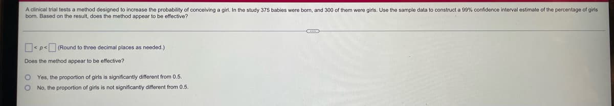 A clinical trial tests a method designed to increase the probability of conceiving a girl. In the study 375 babies were born, and 300 of them were girls. Use the sample data to construct a 99% confidence interval estimate of the percentage of girls
born. Based on the result, does the method appear to be effective?
<p< (Round to three decimal places as needed.)
Does the method appear to be effective?
O
Yes, the proportion of girls is significantly different from 0.5.
O No, the proportion of girls is not significantly different from 0.5.