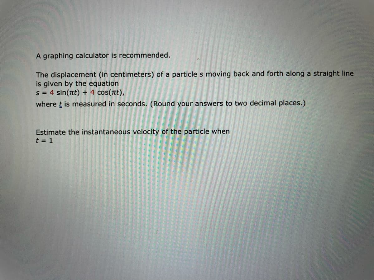 A graphing calculator is recommended.
The displacement (in centimeters) of a particle s moving back and forth along a straight line
is given by the equation
s = 4 sin(nt) + 4 cos(nt),
where t is measured in seconds. (Round your answers to two decimal places.)
Estimate the instantaneous velocity of the particle when
t = 1
