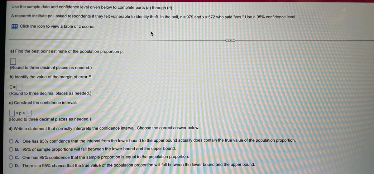 Use the sample data and confidence level given below to complete parts (a) through (d).
A research institute poll asked respondents if they felt vulnerable to identity theft. In the poll, n=979 and x = 572 who said "yes." Use a 95% confidence level.
Click the icon to view a table of z scores.
a) Find the best point estimate of the population proportion p.
(Round to three decimal places as needed.)
b) Identify the value of the margin of error E.
E=0
(Round to three decimal places as needed.)
c) Construct the confidence interval.
(Round to three decimal places as needed.)
d) Write a statement that correctly interprets the confidence interval. Choose the correct answer below.
C
O A. One has 95% confidence that the interval from the lower bound to the upper bound actually does contain the true value of the population proportion.
OB. 95% of sample proportions will fall between the lower bound and the upper bound.
OC. One has 95% confidence that the sample proportion is equal to the population proportion.
OD. There is a 95% chance that the true value of the population proportion will fall between the lower bound and the upper bound.
