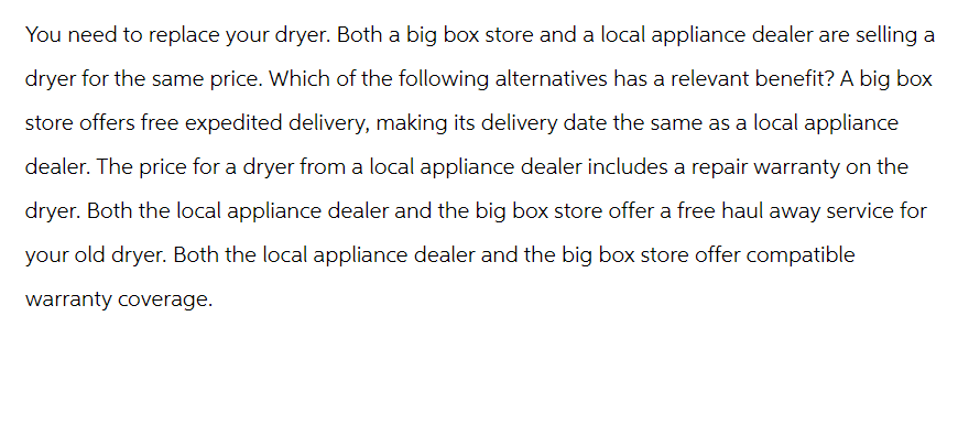 You need to replace your dryer. Both a big box store and a local appliance dealer are selling a
dryer for the same price. Which of the following alternatives has a relevant benefit? A big box
store offers free expedited delivery, making its delivery date the same as a local appliance
dealer. The price for a dryer from a local appliance dealer includes a repair warranty on the
dryer. Both the local appliance dealer and the big box store offer a free haul away service for
your old dryer. Both the local appliance dealer and the big box store offer compatible
warranty coverage.