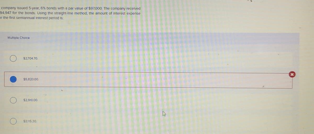 company Issued 5-year, 6% bonds with a par value of $97,000. The company received
94,947 for the bonds. Using the straight-line method, the amount of Interest expense
or the first semiannual Interest period is:
Multiple Choice
$2,704.70.
$5,820.00.
$2,910.00.
$3,115.30.
K
x