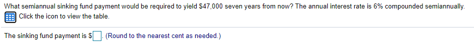 What semiannual sinking fund payment would be required to yield $47,000 seven years from now? The annual interest rate is 6% compounded semiannually.
| Click the icon to view the table.
The sinking fund payment is S
(Round to the nearest cent as needed.)
