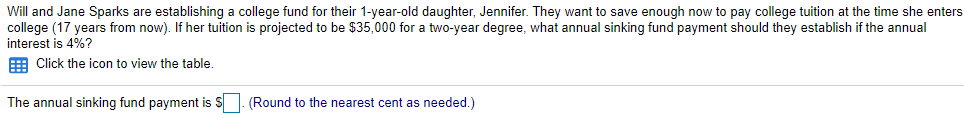 Will and Jane Sparks are establishing a college fund for their 1-year-old daughter, Jennifer. They want to save enough now to pay college tuition at the time she enters
college (17 years from now). If her tuition is projected to be $35,000 for a two-year degree, what annual sinking fund payment should they establish if the annual
interest is 4%?
E Click the icon to view the table.
The annual sinking fund payment is $
(Round to the nearest cent as needed.)
