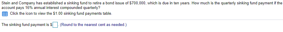 Stein and Company has established a sinking fund to retire a bond issue of $700,000, which is due in ten years. How much is the quarterly sinking fund payment if the
account pays 16% annual interest compounded quarterly?
E Click the icon to view the $1.00 sinking fund payments table.
The sinking fund payment is S: (Round to the nearest cent as needed.)
