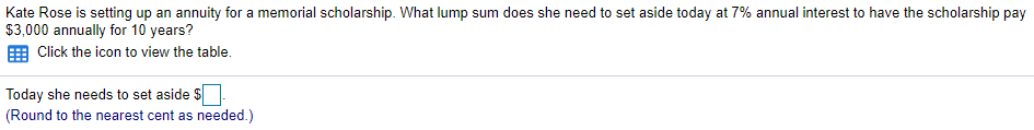 Kate Rose is setting up an annuity for a memorial scholarship. What lump sum does she need to set aside today at 7% annual interest to have the scholarship pay
$3,000 annually for 10 years?
E Click the icon to view the table.
Today she needs to set aside $
(Round to the nearest cent as needed.)
