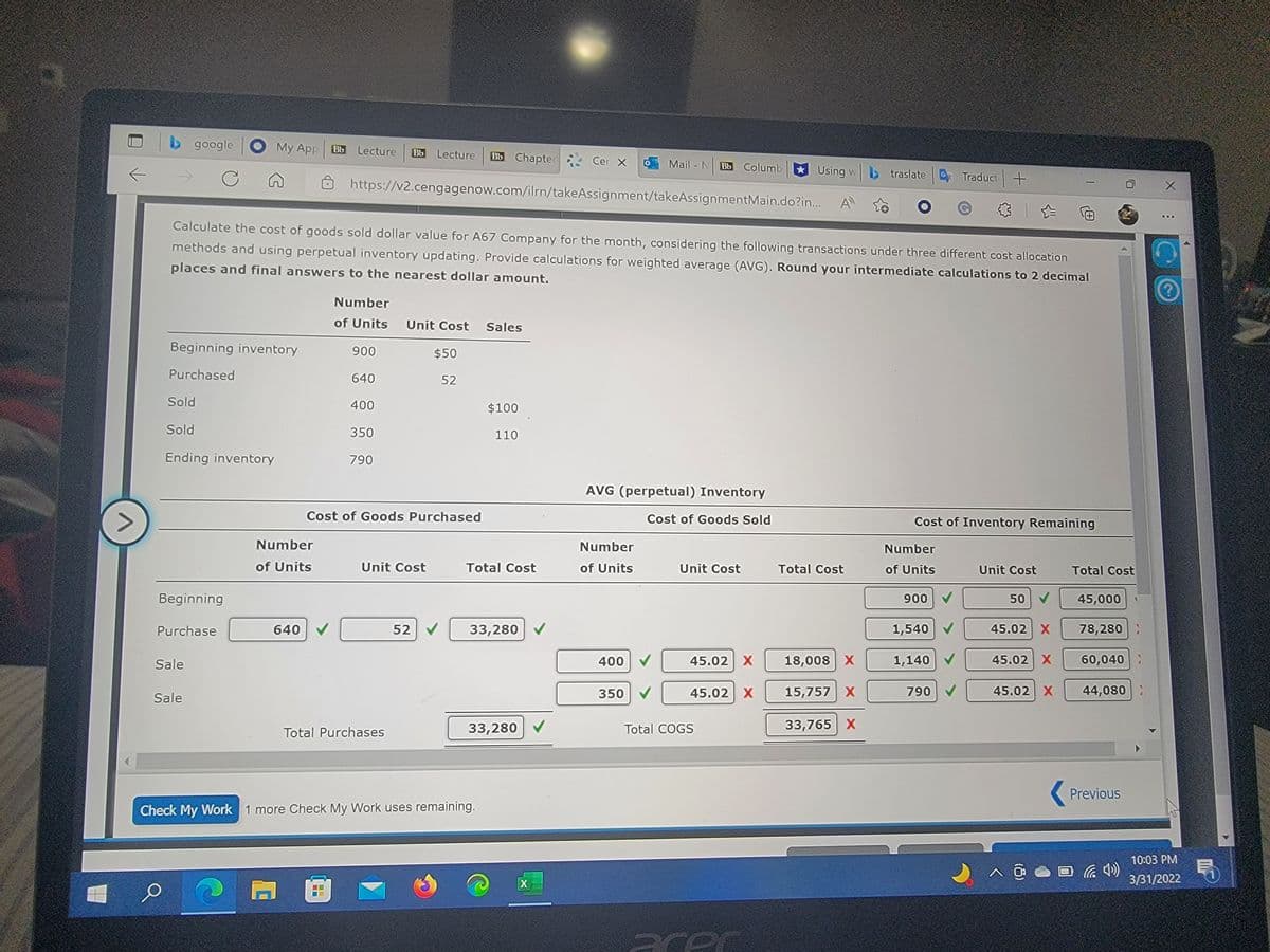 b google
My App
Bb
Lecture
Bb
Lecture
Bb Chapter
Cer X
Mail - N
Bb
Columb
* Using w b traslate
Traduct +
https://v2.cengagenow.com/ilrn/takeAssignment/takeAssignmentMain.do?in..
...
Calculate the cost of goods sold dollar value for A67 Company for the month, considering the following transactions under three different cost allocation
methods and using perpetual inventory updating. Provide calculations for weighted average (AVG). Round your intermediate calculations to 2 decimal
places and final answers to the nearest dollar amount.
Number
of Units
Unit Cost Sales
Beginning inventory
900
$50
Purchased
640
52
Sold
400
$100
Sold
350
110
Ending inventory
790
AVG (perpetual) Inventory
Cost of Goods Purchased
Cost of Goods Sold
Cost of Inventory Remaining
Number
Number
Number
of Units
Unit Cost
Total Cost
of Units
Unit Cost
Total Cost
of Units
Unit Cost
Total Cost
Beginning
900
50 V
45,000
Purchase
640
52
33,280 V
1,540
45.02 X
78,280:
Sale
400
45.02 X
18,008 X
1,140
45.02 X
60,040:
350
45.02 X
15,757 X
790 V
45.02 X
44,080 :
Sale
33,280
Total COGS
33,765 X
Total Purchases
( Previous
Check My Work 1 more Check My Work uses remaining.
10:03 PM
X
3/31/2022
acer
