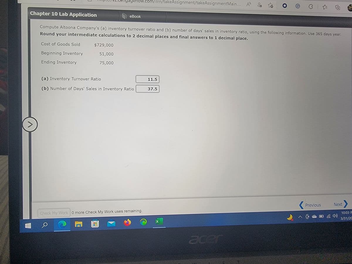 igagenow.com/ilrn/takeAssignment/takeAssignmentMain.. A
3|企
田
Chapter 10 Lab Application
eBook
Compute Altoona Company's (a) inventory turnover ratio and (b) number of days' sales in inventory ratio, using the following information. Use 365 days year.
Round your intermediate calculations to 2 decimal places and final answers to 1 decimal place.
Cost of Goods Sold
$729,000
Beginning Inventory
51,000
Ending Inventory
75,000
(a) Inventory Turnover Ratio
11.5
(b) Number of Days' Sales in Inventory Ratio
37.5
<>
Previous
Next
Check My Work 0 more Check My Work uses remaining.
10:03 P
3/31/20
acer
