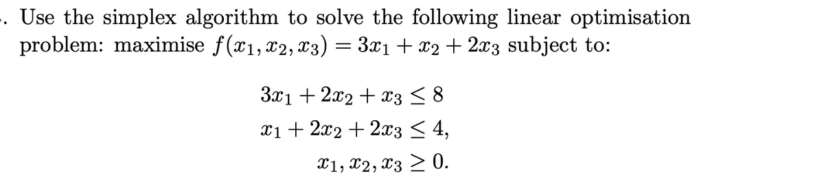 . Use the simplex algorithm to solve the following linear optimisation
problem: maximise f(x1, x2, x3) = 3x1 + x2+ 2x3 subject to:
Зх1 + 2л2 + з <8
x1 + 2x2 + 2x3 < 4,
Х1, Х2, Х3 > 0.
