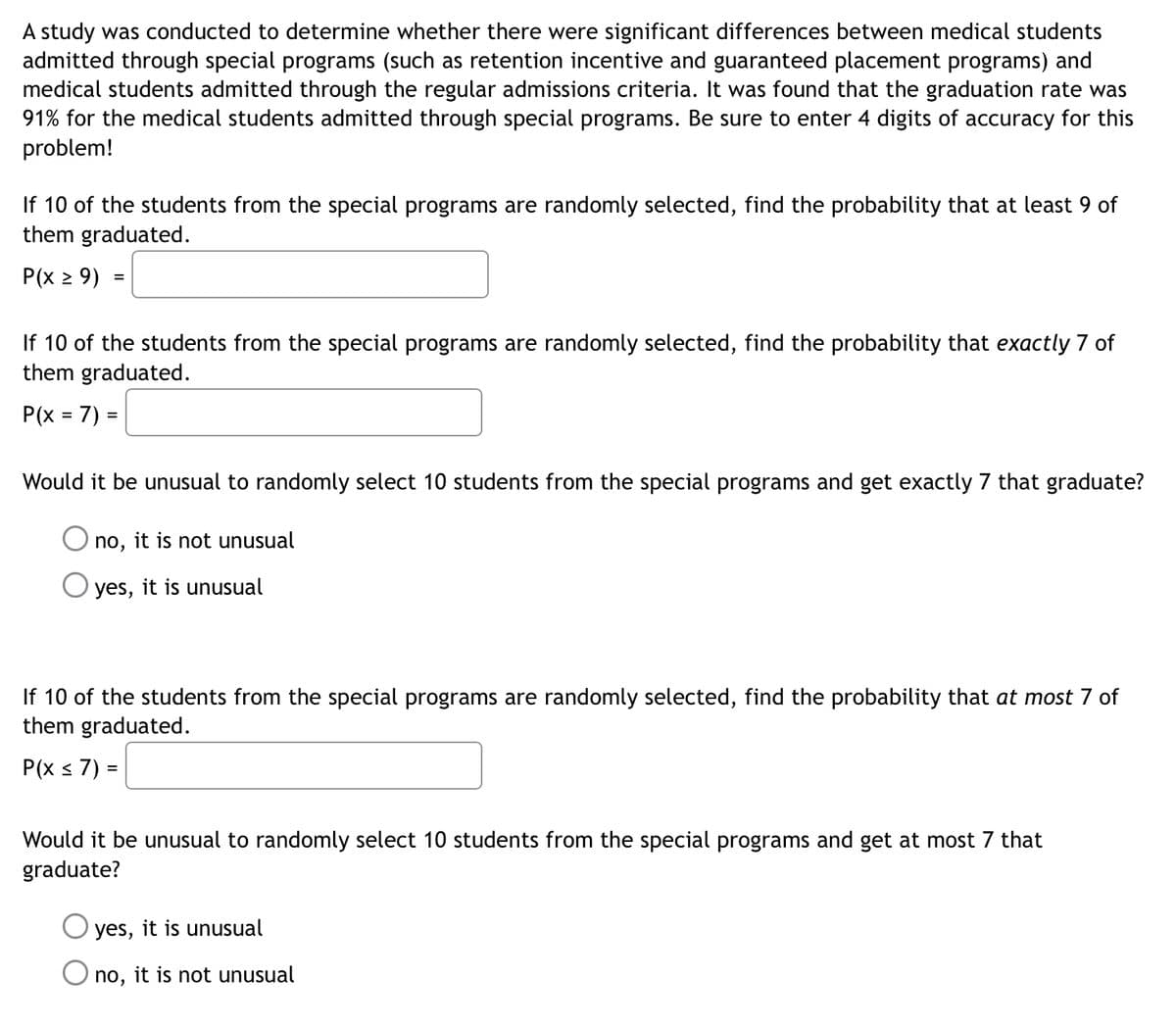 A study was conducted to determine whether there were significant differences between medical students
admitted through special programs (such as retention incentive and guaranteed placement programs) and
medical students admitted through the regular admissions criteria. It was found that the graduation rate was
91% for the medical students admitted through special programs. Be sure to enter 4 digits of accuracy for this
problem!
If 10 of the students from the special programs are randomly selected, find the probability that at least 9 of
them graduated.
P(x 2 9) :
If 10 of the students from the special programs are randomly selected, find the probability that exactly 7 of
them graduated.
P(x = 7) =
%3D
Would it be unusual to randomly select 10 students from the special programs and get exactly 7 that graduate?
no,
it is not unusual
O yes, it is unusual
If 10 of the students from the special programs are randomly selected, find the probability that at most 7 of
them graduated.
P(x s 7) =
Would it be unusual to randomly select 10 students from the special programs and get at most 7 that
graduate?
yes, it is unusual
no,
it is not unusual
