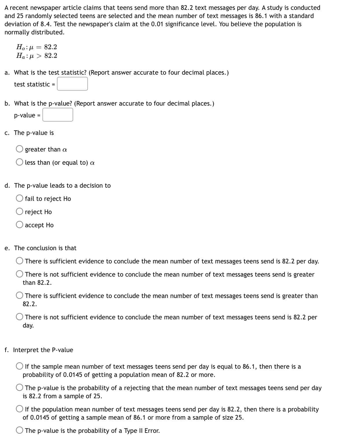 A recent newspaper article claims that teens send more than 82.2 text messages per day. A study is conducted
and 25 randomly selected teens are selected and the mean number of text messages is 86.1 with a standard
deviation of 8.4. Test the newspaper's claim at the 0.01 significance level. You believe the population is
normally distributed.
H.:µ = 82.2
Ha: µ > 82.2
a. What is the test statistic? (Report answer accurate to four decimal places.)
test statistic =
b. What is the p-value? (Report answer accurate to four decimal places.)
p-value
c. The p-value is
greater than a
less than (or equal to) a
d. The p-value leads to a decision to
fail to reject Ho
reject Ho
ассept Ho
e. The conclusion is that
There is sufficient evidence to conclude the mean number of text messages teens send is 82.2 per day.
There is not sufficient evidence to conclude the mean number of text messages teens send is greater
than 82.2.
There is sufficient evidence to conclude the mean number of text messages teens send is greater than
82.2.
There is not sufficient evidence to conclude the mean number of text messages teens send is 82.2 per
day.
f. Interpret the P-value
If the sample mean number of text messages teens send per day is equal to 86.1, then there is a
probability of 0.0145 of getting a population mean of 82.2 or more.
The p-value is the probability of a rejecting that the mean number of text messages teens send per day
is 82.2 from a sample of 25.
O If the population mean number of text messages teens send per day is 82.2, then there is a probability
of 0.0145 of getting a sample mean of 86.1 or more from a sample of size 25.
The p-value is the probability of a Type II Error.
