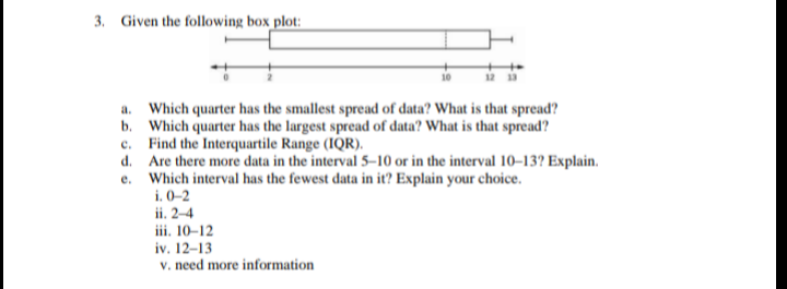 3. Given the following box plot:
a. Which quarter has the smallest spread of data? What is that spread?
b. Which quarter has the largest spread of data? What is that spread?
c. Find the Interquartile Range (IQR).
d. Are there more data in the interval 5–10 or in the interval 10–13? Explain.
e. Which interval has the fewest data in it? Explain your choice.
i. 0-2
ii. 2–4
iii. 10–12
iv. 12–13
v. need more information
