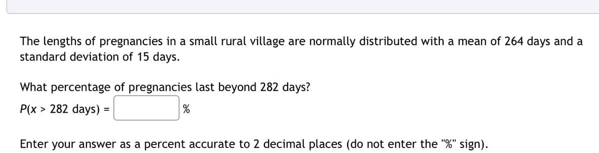 The lengths of pregnancies in a small rural village are normally distributed with a mean of 264 days and a
standard deviation of 15 days.
What percentage of pregnancies last beyond 282 days?
P(x > 282 days)
%
Enter your answer as a percent accurate to 2 decimal places (do not enter the "%" sign).
