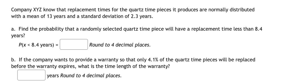 Company XYZ know that replacement times for the quartz time pieces it produces are normally distributed
with a mean of 13 years and a standard deviation of 2.3 years.
a. Find the probability that a randomly selected quartz time piece will have a replacement time less than 8.4
years?
P(x < 8.4 years) =
Round to 4 decimal places.
b. If the company wants to provide a warranty so that only 4.1% of the quartz time pieces will be replaced
before the warranty expires, what is the time length of the warranty?
years Round to 4 decimal places.
