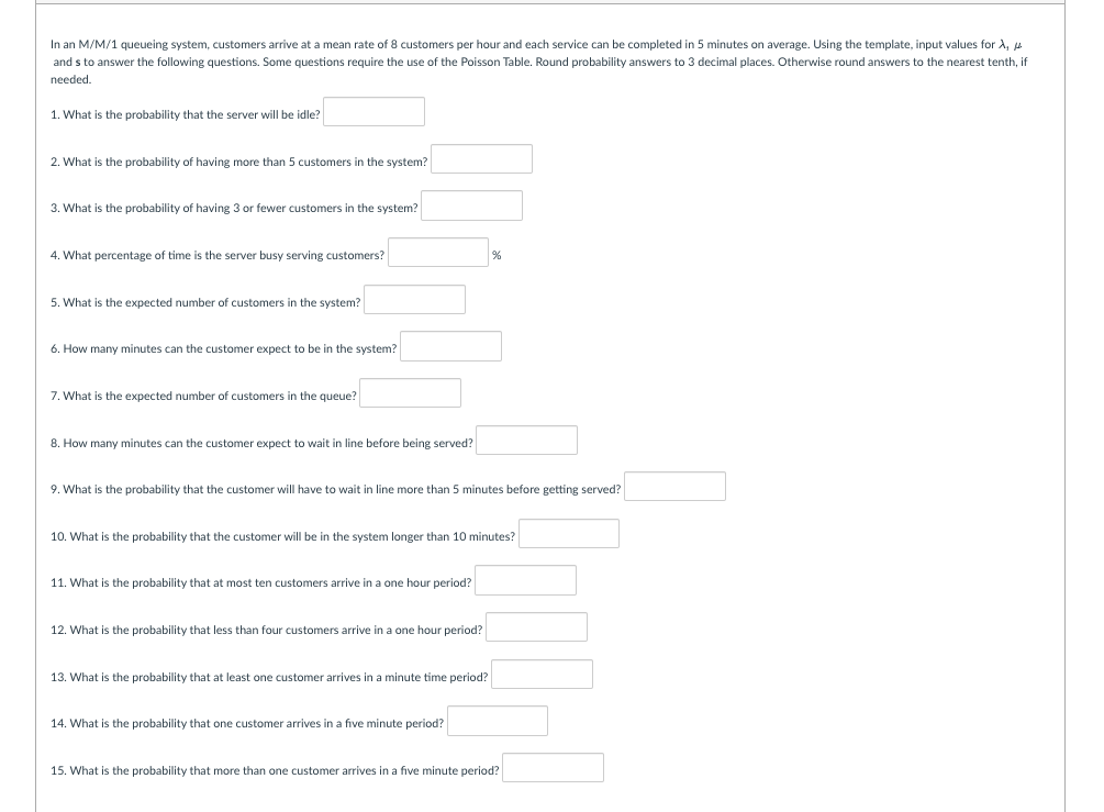 In an M/M/1 queueing system, customers arrive at a mean rate of 8 customers per hour and each service can be completed in 5 minutes on average. Using the template, input values for A,
and s to answer the following questions. Some questions require the use of the Poisson Table. Round probability answers to 3 decimal places. Otherwise round answers to the nearest tenth, if
needed.
1. What is the probability that the server will be idle?
2. What is the probability of having more than 5 customers in the system?
3. What is the probability of having 3 or fewer customers in the system?
4. What percentage of time is the server busy serving customers?
5. What is the expected number of customers in the system?
6. How many minutes can the customer expect to be in the system?
7. What is the expected number of customers in the queue?
8. How many minutes can the customer expect to wait in line before being served?
%
9. What is the probability that the customer will have to wait in line more than 5 minutes before getting served?
10. What is the probability that the customer will be in the system longer than 10 minutes?
11. What is the probability that at most ten customers arrive in a one hour period?
12. What is the probability that less than four customers arrive in a one hour period?
13. What is the probability that at least one customer arrives in a minute time period?
14. What is the probability that one customer arrives in a five minute period?
15. What is the probability that more than one customer arrives in a five minute period?