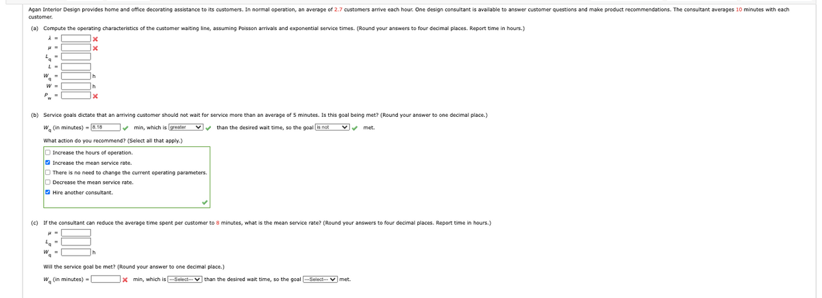 Agan Interior Design provides home and office decorating assistance to its customers. In normal operation, an average of 2.7 customers arrive each hour. One design consultant is available to answer customer questions and make product recommendations. The consultant averages 10 minutes with each
customer.
(a) Compute the operating characteristics of the customer waiting line, assuming Poisson arrivals and exponential service times. (Round your answers to four decimal places. Report time in hours.)
λ =
q
L =
(b) Service goals dictate that an arriving customer should not wait for service more than an average of 5 minutes. Is this goal being met? (Round your answer to one decimal place.)
W (in minutes) = [8.18
than the desired wait time, so the goal is not
min, which is greater
What action do you recommend? (Select all that apply.)
Increase the hours of operation.
Increase the mean service rate.
There is no need to change the current operating parameters.
Decrease the mean service rate.
Hire another consultant.
(c) If the consultant can reduce the average time spent per customer to 8 minutes, what is the mean service rate? (Round your answers to four decimal places. Report time in hours.)
Will the service goal be met? (Round your answer to one decimal place.)
Wq (in minutes) =
Xmin, which is
-Select-than the desired wait time, so the goal ---Select-- ✓ met.