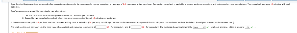 Agan Interior Design provides home and office decorating assistance to its customers. In normal operation, an average of 2.4 customers arrive each hour. One design consultant is available to answer customer questions and make product recommendations. The consultant averages 10 minutes with each
customer.
Agan's management would like to evaluate two alternatives:
1. Use one consultant with an average service time of 7 minutes per customer.
2. Expand to two consultants, each of whom has an average service time of 10 minutes per customer.
If the consultants are paid $17 per hour and the customer waiting time is valued at $28 per hour, should Agan expand to the two-consultant system? Explain. (Express the total cost per hour in dollars. Round your answers to the nearest cent.)
The total service cost per hour, i.e. the time value of consultant and customer together, is $
* for scenario 1, and $
x for scenario 2. The business should implement the lower
total cost scenario, which is scenario