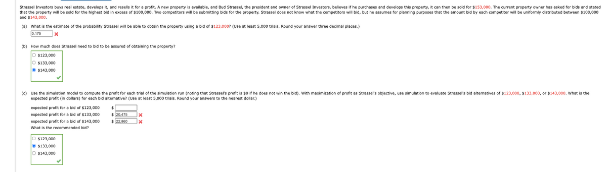 Strassel Investors buys real estate, develops it, and resells it for a profit. A new property is available, and Bud Strassel, the president and owner of Strassel Investors, believes if he purchases and develops this property, it can then be sold for $153,000. The current property owner has asked for bids and stated
that the property will be sold for the highest bid in excess of $100,000. Two competitors will be submitting bids for the property. Strassel does not know what the competitors will bid, but he assumes for planning purposes that the amount bid by each competitor will be uniformly distributed between $100,000
and $143,000.
(a) What is the estimate of the probability Strassel will be able to obtain the property using a bid of $123,000? (Use at least 5,000 trials. Round your answer three decimal places.)
0.175
(b) How much does Strassel need to bid to be assured of obtaining the property?
$123,000
○ $133,000
$143,000
(c) Use the simulation model to compute the profit for each trial of the simulation run (noting that Strassel's profit is $0 if he does not win the bid). With maximization of profit as Strassel's objective, use simulation to evaluate Strassel's bid alternatives of $123,000, $133,000, or $143,000. What is the
expected profit (in dollars) for each bid alternative? (Use at least 5,000 trials. Round your answers to the nearest dollar.)
expected profit for a bid of $123,000
expected profit for a bid of $133,000
expected profit for a bid of $143,000
What is the recommended bid?
○ $123,000
Ⓒ $133,000
$
$20,475
$22,860
$143,000