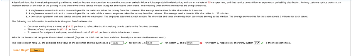 A fast-food franchise is considering operating a drive-up window food-service operation. Assume that customer arrivals follow a Poisson probability distribution, with an arrival rate of 25 cars per hour, and that service times follow an exponential probability distribution. Arriving customers place orders at an
intercom station at the back of the parking lot and then drive to the service window to pay for and receive their orders. The following three service alternatives are being considered.
1. A single-server operation in which one employee fills the order and takes the money from the customer. The average service time for this alternative is 2 minutes.
2. A single-server operation in which one employee fills the order while a second employee takes the money from the customer. The average service time for this alternative is 1.25 minutes.
3. A two-server operation with two service windows and two employees. The employee stationed at each window fills the order and takes the money from customers arriving at the window. The average service time for this alternative is 2 minutes for each server.
The following cost information is available for the given fast-food franchise.
• Customer waiting time is valued at $26.00 per hour to reflect the fact that waiting time is costly to the fast-food business.
• The cost of each employee is $13.25 per hour.
• To account for equipment and space, an additional cost of $22.00 per hour is attributable to each server.
What is the lowest-cost design for the fast-food business? (Express the total cost per hour in dollars. Round your answers to the nearest cent.)
The total cost per hour, l.e. the combined time value of the customer and the business, is $165.25
for system 1, $ 76.76
for system 2, and $ 89.06
x for system 3, respectively. Therefore, system 2✓
is the most economical.
Need Help?
Read It