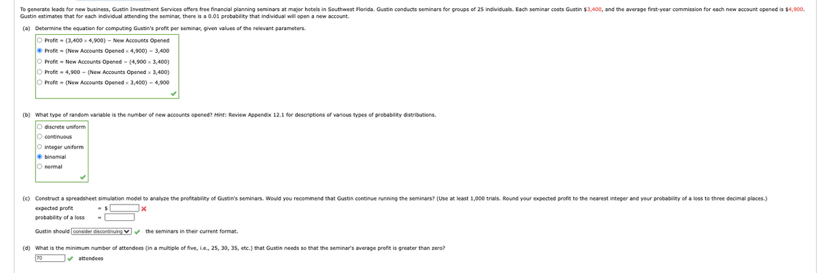 To generate leads for new business, Gustin Investment Services offers free financial planning seminars at major hotels in Southwest Florida. Gustin conducts seminars for groups of 25 individuals. Each seminar costs Gustin $3,400, and the average first-year commission for each new account opened is $4,900.
Gustin estimates that for each individual attending the seminar, there is a 0.01 probability that individual will open a new account.
(a) Determine the equation for computing Gustin's profit per seminar, given values of the relevant parameters.
O Profit
(3,400 x 4,900) - New Accounts Opened
Profit = (New Accounts Opened x 4,900) - 3,400
=
Profit New Accounts Opened - (4,900 × 3,400)
Profit
4,900 (New Accounts Opened x 3,400)
Profit = (New Accounts Opened x 3,400) - 4,900
(b) What type of random variable is the number of new accounts opened? Hint: Review Appendix 12.1 for descriptions of various types of probability distributions.
O discrete uniform
continuous
O integer uniform
binomial
normal
(c) Construct a spreadsheet simulation model to analyze the profitability of Gustin's seminars. Would you recommend that Gustin continue running the seminars? (Use at least 1,000 trials. Round your expected profit to the nearest integer and your probability of a loss to three decimal places.)
expected profit
probability of a loss
Gustin should consider discontinuing
the seminars in their current format.
(d) What is the minimum number of attendees (in a multiple of five, i.e., 25, 30, 35, etc.) that Gustin needs so that the seminar's average profit is greater than zero?
70
attendees