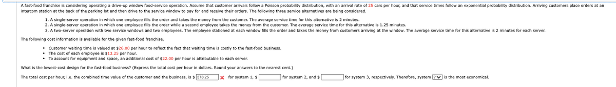 A fast-food franchise is considering operating a drive-up window food-service operation. Assume that customer arrivals follow a Poisson probability distribution, with an arrival rate of 25 cars per hour, and that service times follow an exponential probability distribution. Arriving customers place orders at an
intercom station at the back of the parking lot and then drive to the service window to pay for and receive their orders. The following three service alternatives are being considered.
1. A single-server operation in which one employee fills the order and takes the money from the customer. The average service time for this alternative is 2 minutes.
2. A single-server operation in which one employee fills the order while a second employee takes the money from the customer. The average service time for this alternative is 1.25 minutes.
3. A two-server operation with two service windows and two employees. The employee stationed at each window fills the order and takes the money from customers arriving at the window. The average service time for this alternative is 2 minutes for each server.
The following cost information is available for the given fast-food franchise.
Customer waiting time is valued at $26.00 per hour to reflect the fact that waiting time is costly to the fast-food business.
⚫ The cost of each employee is $13.25 per hour.
• To account for equipment and space, an additional cost of $22.00 per hour is attributable to each server.
What is the lowest-cost design for the fast-food business? (Express the total cost per hour in dollars. Round your answers to the nearest cent.)
The total cost per hour, i.e. the combined time value of the customer and the business, is $ 378.25
x for system 1, $
for system 2, and $
for system 3, respectively. Therefore, system
is the most economical.