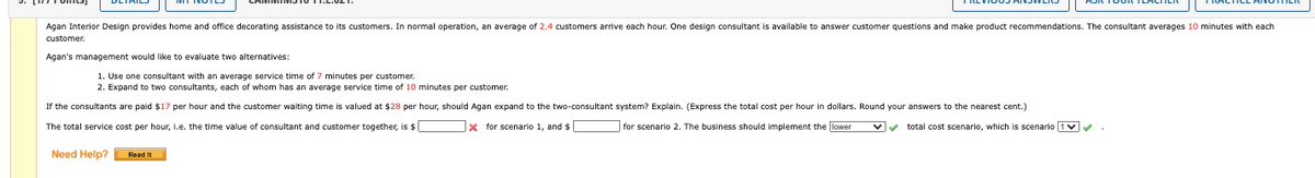 Agan Interior Design provides home and office decorating assistance to its customers. In normal operation, an average of 2.4 customers arrive each hour. One design consultant is available to answer customer questions and make product recommendations. The consultant averages 10 minutes with each
customer.
Agan's management would like to evaluate two alternatives:
1. Use one consultant with an average service time of 7 minutes per customer.
2. Expand to two consultants, each of whom has an average service time of 10 minutes per customer.
If the consultants are paid $17 per hour and the customer waiting time is valued at $28 per hour, should Agan expand to the two-consultant system? Explain. (Express the total cost per hour in dollars. Round your answers to the nearest cent.)
The total service cost per hour, i.e. the time value of consultant and customer together, is $[
x for scenario 1, and $
for scenario 2. The business should implement the lower
total cost scenario, which is scenario
Need Help? Read It
