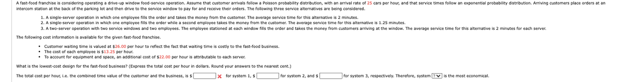 A fast-food franchise is considering operating a drive-up window food-service operation. Assume that customer arrivals follow a Poisson probability distribution, with an arrival rate of 25 cars per hour, and that service times follow an exponential probability distribution. Arriving customers place orders at an
intercom station at the back of the parking lot and then drive to the service window to pay for and receive their orders. The following three service alternatives are being considered.
1. A single-server operation in which one employee fills the order and takes the money from the customer. The average service time for this alternative is 2 minutes.
2. A single-server operation in which one employee fills the order while a second employee takes the money from the customer. The average service time for this alternative is 1.25 minutes.
3. A two-server operation with two service windows and two employees. The employee stationed at each window fills the order and takes the money from customers arriving at the window. The average service time for this alternative is 2 minutes for each server.
The following cost information is available for the given fast-food franchise.
⚫ Customer waiting time is valued at $26.00 per hour to reflect the fact that waiting time is costly to the fast-food business.
• The cost of each employee is $13.25 per hour.
• To account for equipment and space, an additional cost of $22.00 per hour is attributable to each server.
What is the lowest-cost design for the fast-food business? (Express the total cost per hour in dollars. Round your answers to the nearest cent.)
The total cost per hour, l.e. the combined time value of the customer and the business, is $
Xfor system 1, $
for system 2, and $
for system 3, respectively. Therefore, system
is the most economical.