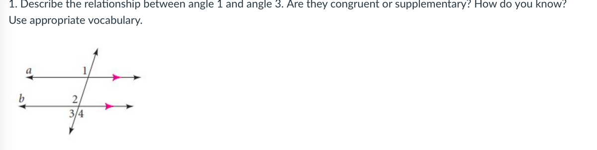 ### Geometry Exercise - Identifying Angle Relationships

**Question:**
1. Describe the relationship between angle 1 and angle 3. Are they congruent or supplementary? How do you know?  
Use appropriate vocabulary.

**Diagram Explanation:**
The given diagram features two parallel lines \( a \) and \( b \), intersected by a transversal. The transversal creates several angles, labeled as follows:
- Angle 1 (above line \( a \) on the left side of the transversal)
- Angle 2 (below line \( a \), immediately next to angle 1, on the right side of the transversal)
- Angle 3 (below line \( b \) on the left side of the transversal)
- Angle 4 (below line \( b \), immediately next to angle 3, on the right side of the transversal)

**Analysis:**
Angles 1 and 3 are corresponding angles. Corresponding angles are formed when a transversal intersects two parallel lines, and they occupy the same relative position at each intersection. According to the Corresponding Angles Postulate, if two parallel lines are cut by a transversal, then the corresponding angles are congruent.

Therefore, **angle 1 and angle 3 are congruent**. This means they have equal measures.