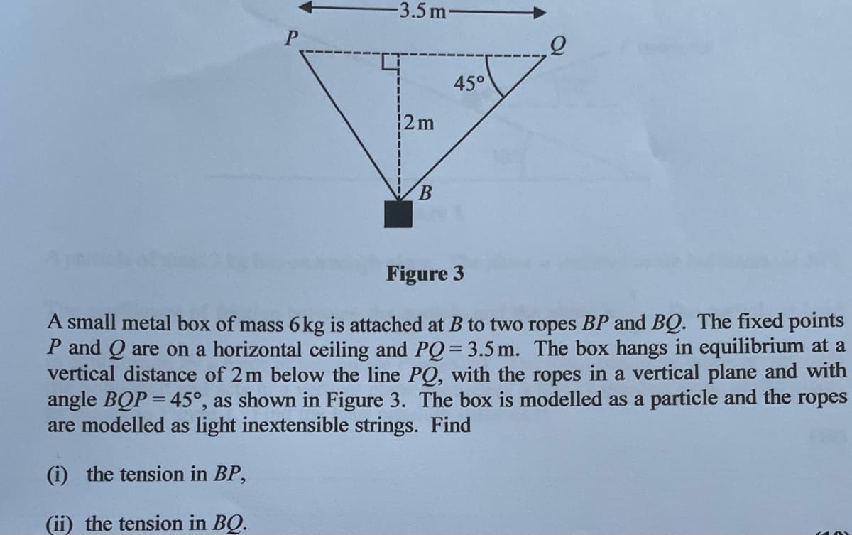 -3.5 m-
45°
2m
B.
Figure 3
A small metal box of mass 6 kg is attached at B to two ropes BP and BQ. The fixed points
P and Q are on a horizontal ceiling and PQ= 3.5m. The box hangs in equilibrium at a
vertical distance of 2m below the line PQ, with the ropes in a vertical plane and with
angle BQP= 45°, as shown in Figure 3. The box is modelled as a particle and the ropes
are modelled as light inextensible strings. Find
(i) the tension in BP,
(ii) the tension in BQ.
