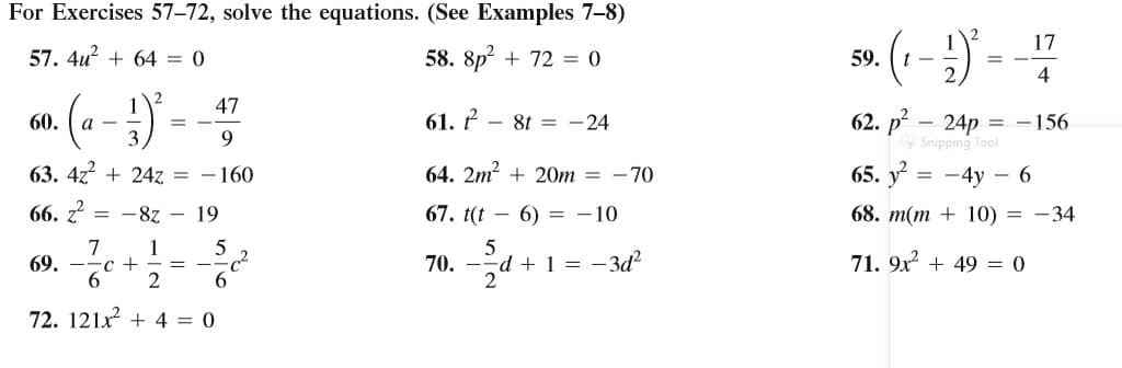 For Exercises 57–72, solve the equations. (See Examples 7–8)
17
57. 4u? + 64 = 0
58. 8p? + 72 = 0
59.
t -
= -
4
47
61. ř – 8t = -24
62. p – 24p = -156
Snipping Tool
60.
а —
3
9.
63. 4z + 24z = - 160
64. 2m? + 20m = -70
65. y
= -4y – 6
66. z?
-8z - 19
67. t(t – 6) = -10
68. m(m + 10) = -34
1
69. ——с +
2
7
70. --d + 1 = -3d²
2
71. 9x + 49 = 0
72. 121x + 4 = 0
