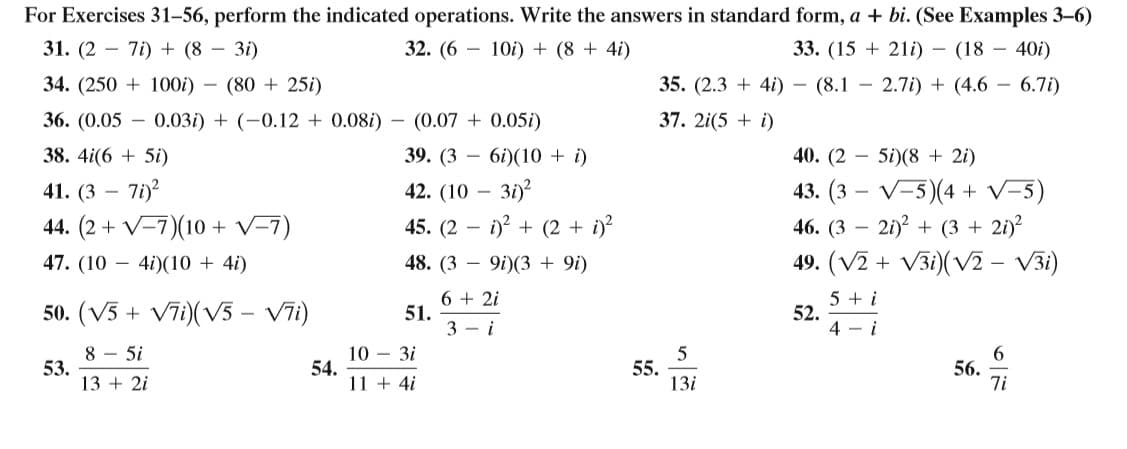 For Exercises 31–56, perform the indicated operations. Write the answers in standard form, a + bi. (See Examples 3-6)
31. (2 – 7i) + (8 – 3i)
32. (6 – 10i) + (8 + 4i)
33. (15 + 21i) – (18 – 40i)
34. (250 + 100i) – (80 + 25i)
35. (2.3 + 4i) – (8.1 – 2.7i) + (4.6 – 6.7i)
36. (0.05 – 0.03i) + (-0.12 + 0.08i) – (0.07 + 0.05i)
37. 2i(5 + i)
38. 4i(6 + 5i)
39. (3 – 6i)(10 + i)
40. (2 – 5i)(8 + 2i)
43. (3 – V-5)(4 + V-5)
46. (3 – 21)? + (3 + 2i)?
41. (3 -
42. (10 — З1)?
44. (2 + V=7)(10 + V-7)
45. (2 – i)? + (2 + i)?
47. (10 – 4i)(10 + 4i)
48. (3
9i)(3 + 9i)
49. (V2 + V3i)(V2 - V3i)
50. (V3 + V7i)(V5 – Vīi)
6 + 2i
51.
3 - i
5 + i
52.
4 - i
8 - 5i
53.
13 + 2i
10 – 3i
54.
11 + 4i
55.
13i
56.
7i
