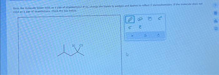 Does the molecule below exist
exist as a pair of enantiomers,
as a pair of enantiomers? If so, change the bonds to wedges and dashes to reflect S stereochemistry. If the molecule does not
check the box below.
H CI
C
D
x
Ć
G
D
c*
e
E