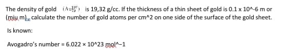 The density of gold (Au) is 19,32 g/cc. If the thickness of a thin sheet of gold is 0.1 x 10^-6 m or
(mjų m), calculate the number of gold atoms per cm^2 on one side of the surface of the gold sheet.
Is known:
Avogadro's number = 6.022 x 10^23 mol^-1