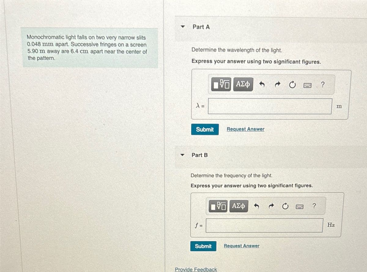 Monochromatic light falls on two very narrow slits
0.048 mm apart. Successive fringes on a screen
5.90 m away are 6.4 cm apart near the center of
the pattern.
Part A
Determine the wavelength of the light.
Express your answer using two significant figures.
ΜΕ ΑΣΦ
7 0
?
λ =
Submit
Request Answer
4
Part B
Determine the frequency of the light.
Express your answer using two significant figures.
f =
ΜΕ ΑΣΦ
Submit
Request Answer
Provide Feedback
?
Hz
m