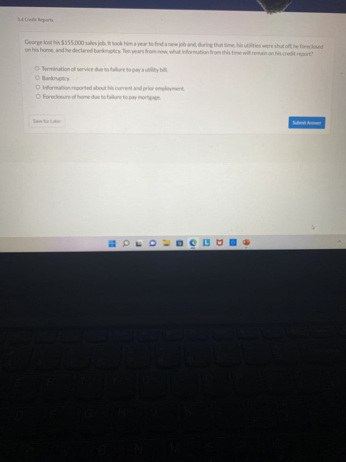 5.4 Credit Reports
George lost his $155,000 sales job. It took him a year to find a new job and, during that time, his utilities were shut off, he foreclosed
on his home, and he declared bankruptcy. Ten years from now, what information from this time will remain on his credit report?
O Termination of service due to failure to pay a utility bill.
O Bankruptcy.
O Information reported about his current and prior employment.
O Foreclosure of home due to failure to pay mortgage.
Save for Later
R
G
HOLD
N
M
LUI
Submit Answer
