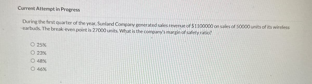 Current Attempt in Progress
During the first quarter of the year, Sunland Company generated sales revenue of $1100000 on sales of 50000 units of its wireless
- earbuds. The break-even point is 27000 units. What is the company's margin of safety ratio?
O 25%
O 23%
O 48%
O 46%