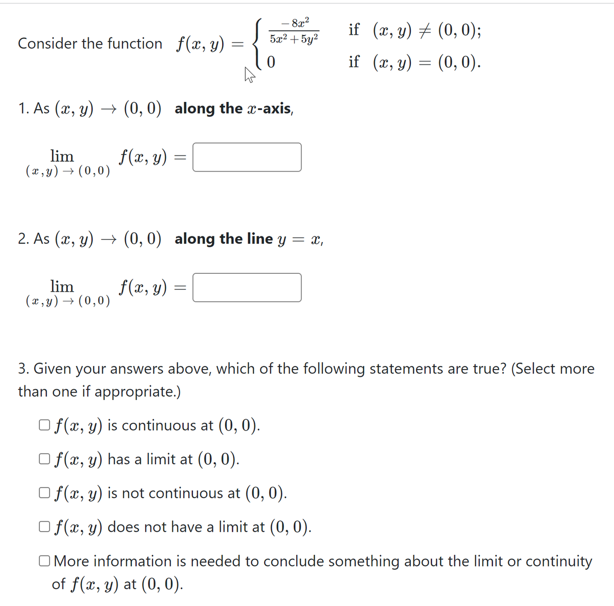 - 8x?
5æ2 + 5y2
if (x, y) + (0,0);
Consider the function f(x, y)
if (ӕ, у) —D (0, 0).
1. As (x, y) → (0, 0) along the x-axis,
lim
(x , y) → (0,0)
f(x, y)
2. As (x, y) → (0, 0) along the line y = x,
lim
(x , y) → (0,0)
f(x, y)
3. Given your answers above, which of the following statements are true? (Select more
than one if appropriate.)
O f(x, y) is continuous at (0, 0).
O f(x, y) has a limit at (0, 0).
O f(x, y) is not continuous at (0, 0).
O f(x, y) does not have a limit at (0, 0).
O More information is needed to conclude something about the limit or continuity
of f(x, y) at (0, 0).
