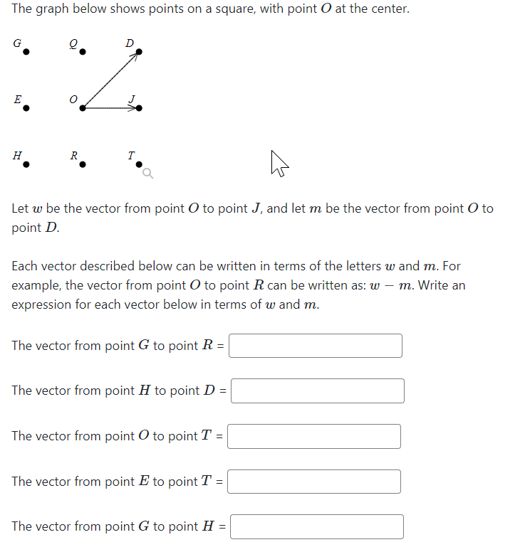 The graph below shows points on a square, with point O at the center.
D
E
H
R
T
Let w be the vector from point O to point J, and let m be the vector from point O to
point D.
Each vector described below can be written in terms of the letters w and m. For
example, the vector from point O to point R can be written as: w – m. Write an
expression for each vector below in terms of w and m.
The vector from point G to point R =
The vector from point H to point D =
The vector from point O to point T =
The vector from point E to point T =
The vector from point G to point H =
