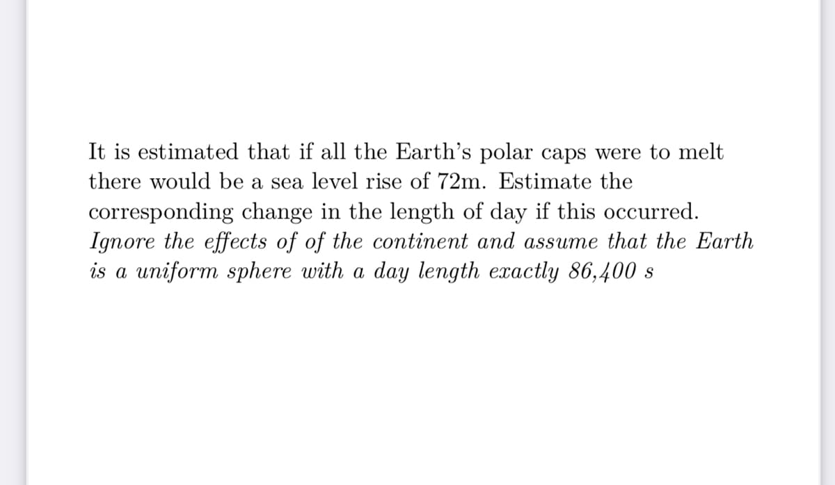 It is estimated that if all the Earth's polar caps were to melt
there would be a sea level rise of 72m. Estimate the
corresponding change in the length of day if this occurred.
Ignore the effects of of the continent and assume that the Earth
is a uniform sphere with a day length exactly 86,400 s
