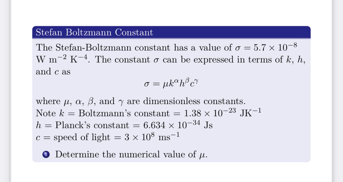 Stefan Boltzmann Constant
The Stefan-Boltzmann constant has a value of o = 5.7 × 10-8
W m-2 K-4. The constant o can be expressed in terms of k, h,
and c as
= µkªh®c?
where u, a, B, and y are dimensionless constants.
1.38 x 10–23 JK-1
Note k
Boltzmann's constant
h = Planck's constant
6.634 × 10–34 Js
-1
speed of light = 3 × 10° ms
с —
Determine the numerical value of u.
