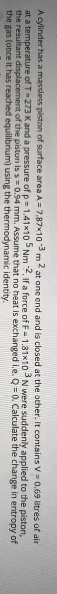A cylinder has a massless piston of surface area A = 7.87×10 -3 m ² at one end and is closed at the other. It contains V = 0.69 litres of air
at a temperature of T = 273 Kand a pressure of p = 1.41x10 5 Nm ?. If a force of F = 1.81×10-N were suddenly applied to the piston,
the resultant displacement of the piston is s= 0.94 mm. Assume that no heat is exchanged i.e. Q = 0. Calculate the change in entropy of
the gas (once it has reached equilibrium) using the thermodynamic identity.
