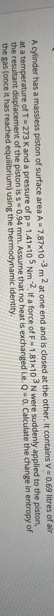A cylinder has a massless piston of surface area A = 7.87×10-3 m ² at one end and is closed at the other. It contains V = 0.69 litres of air
at a temperature of T = 273 K and a pressure of p = 1.41×105 Nm 2. If a force of F = 1.81×10 ³ N were suddenly applied to the piston,
the resultant displacement of the piston is s = 0.94 mm. Assume that no heat is exchanged i.e. Q = 0. Calculate the change in entropy of
the gas (once it has reached equilibrium) using the thermodynamic identity.
