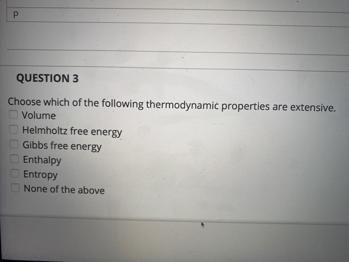 QUESTION 3
Choose which of the following thermodynamic properties are extensive.
Volume
Helmholtz free energy
Gibbs free energy
Enthalpy
Entropy
None of the above
