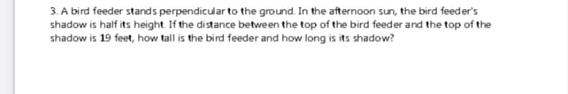 3. A bird feeder stands perpendicular to the ground. In the afternoon sun, the bird feeder's
shadow is half its height. If the distance between the top of the bird feeder and the top of the
shadow is 19 feet, how tall is the bird feeder and how long is its shadow?
